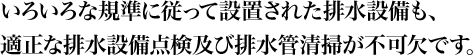 いろいろな規準に従って設置された排水設備も、適正な排水設備点検及び排水管清掃が不可欠です。